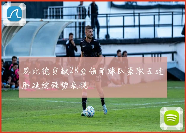 恩比德贡献28分领军球队豪取五连胜延续强势表现