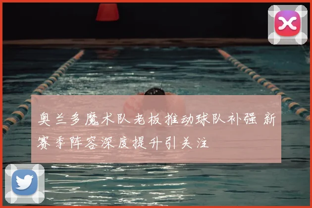 奥兰多魔术队老板推动球队补强 新赛季阵容深度提升引关注