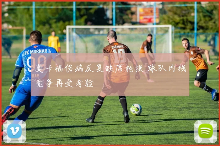 奥卡福伤病反复缺席轮换 球队内线竞争再受考验