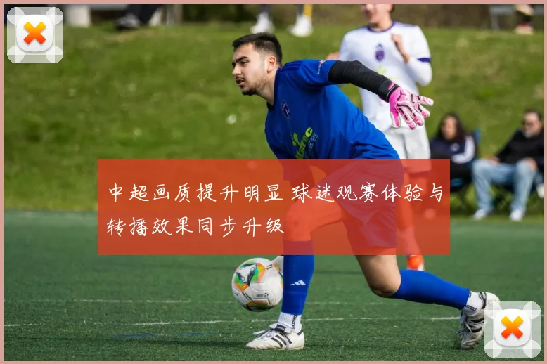 中超画质提升明显 球迷观赛体验与转播效果同步升级