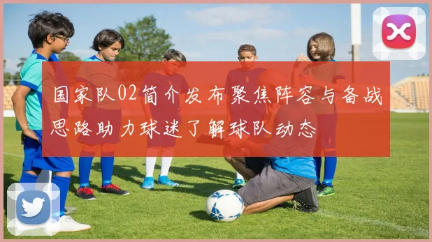 国家队02简介发布聚焦阵容与备战思路助力球迷了解球队动态