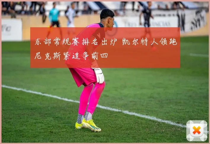 东部常规赛排名出炉 凯尔特人领跑尼克斯紧追争前四