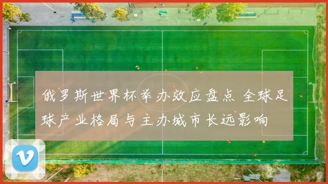 俄罗斯世界杯举办效应盘点 全球足球产业格局与主办城市长远影响