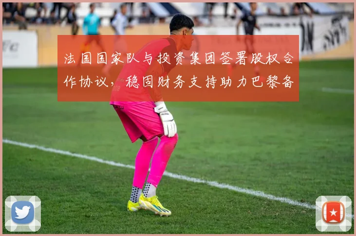 法国国家队与投资集团签署股权合作协议,稳固财务支持助力巴黎备战