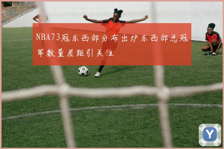 NBA73冠东西部分布出炉东西部总冠军数量差距引关注