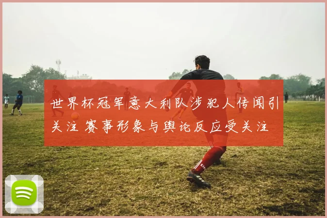 世界杯冠军意大利队涉犯人传闻引关注 赛事形象与舆论反应受关注