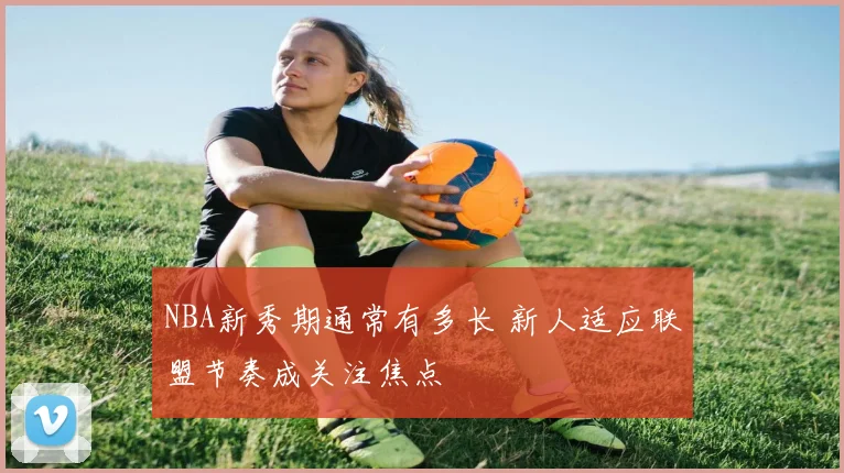 NBA新秀期通常有多长 新人适应联盟节奏成关注焦点