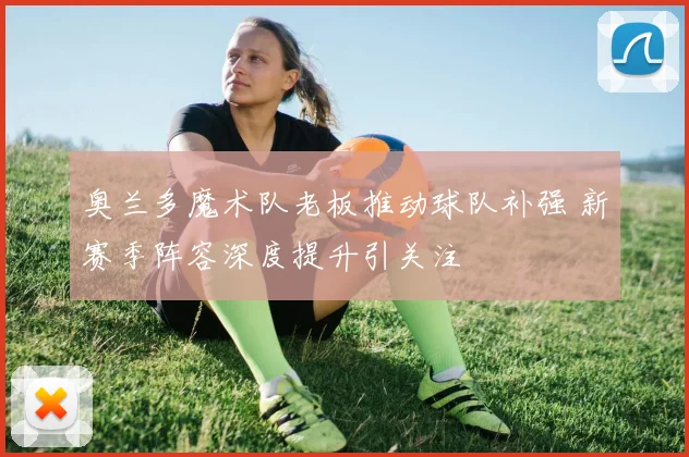 奥兰多魔术队老板推动球队补强 新赛季阵容深度提升引关注