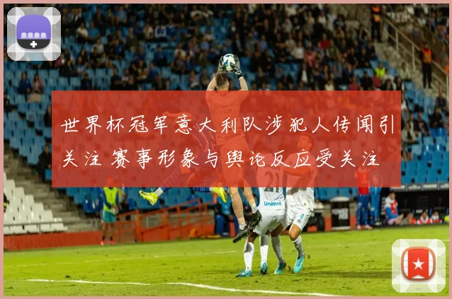 世界杯冠军意大利队涉犯人传闻引关注 赛事形象与舆论反应受关注