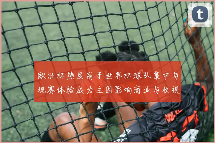 欧洲杯热度高于世界杯球队集中与观赛体验成为主因影响商业与收视