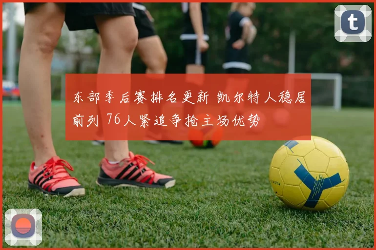 东部季后赛排名更新 凯尔特人稳居前列 76人紧追争抢主场优势