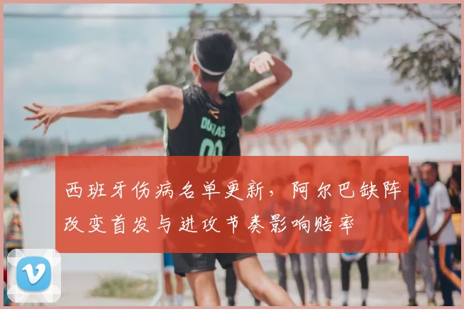 西班牙伤病名单更新，阿尔巴缺阵改变首发与进攻节奏影响赔率