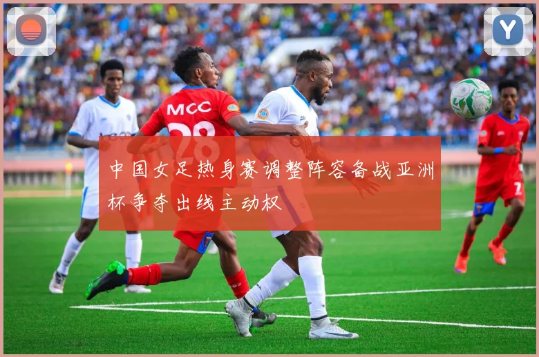中国女足热身赛调整阵容备战亚洲杯争夺出线主动权