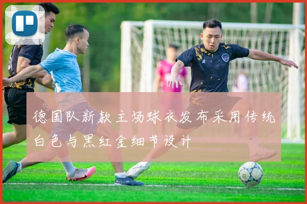 德国队新款主场球衣发布采用传统白色与黑红金细节设计