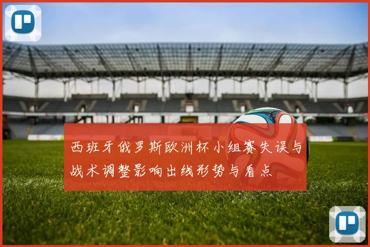 西班牙俄罗斯欧洲杯小组赛失误与战术调整影响出线形势与看点