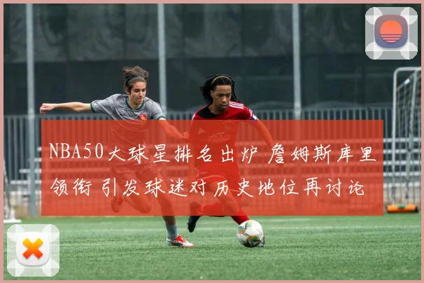NBA50大球星排名出炉 詹姆斯库里领衔 引发球迷对历史地位再讨论