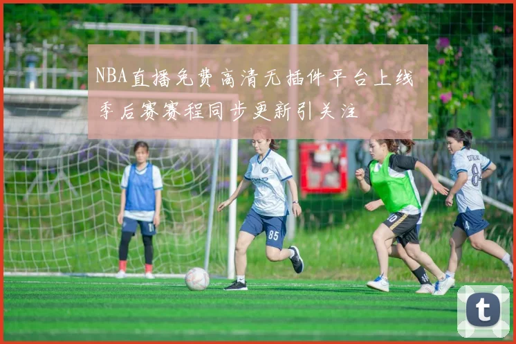 NBA直播免费高清无插件平台上线 季后赛赛程同步更新引关注