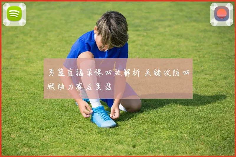 男篮直播录像回放解析 关键攻防回顾助力赛后复盘