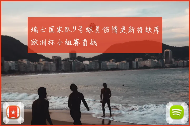 瑞士国家队9号球员伤情更新将缺席欧洲杯小组赛首战
