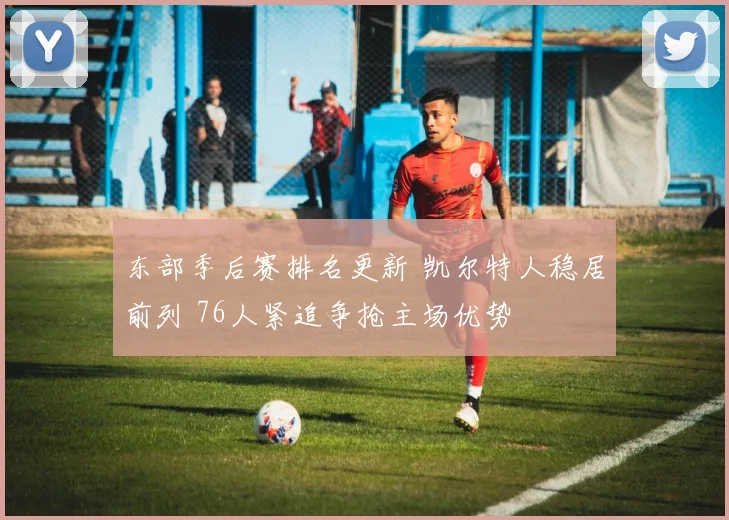 东部季后赛排名更新 凯尔特人稳居前列 76人紧追争抢主场优势