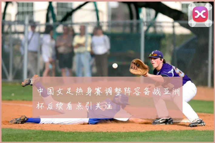 中国女足热身赛调整阵容备战亚洲杯后续看点引关注