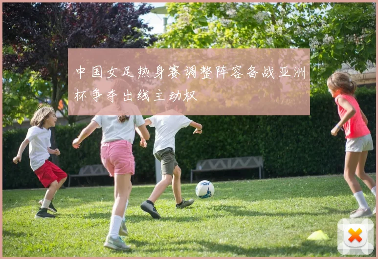 中国女足热身赛调整阵容备战亚洲杯争夺出线主动权