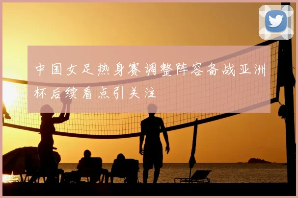 中国女足热身赛调整阵容备战亚洲杯后续看点引关注