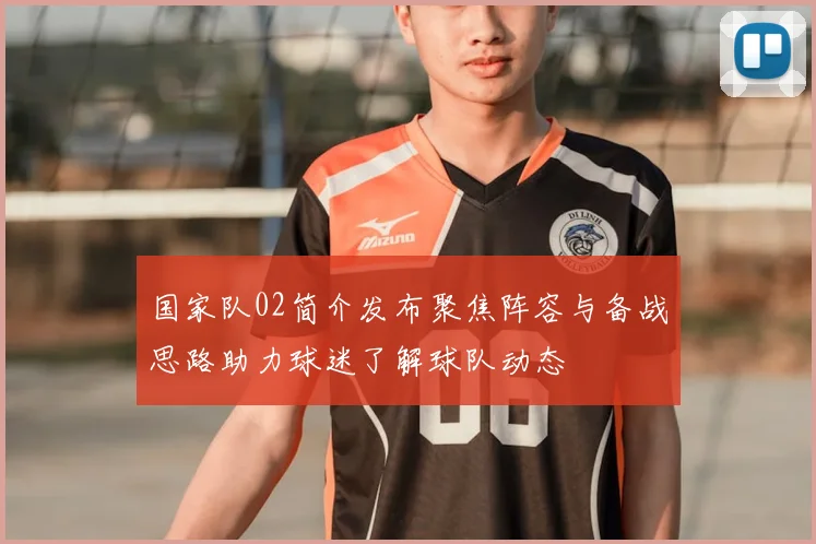 国家队02简介发布聚焦阵容与备战思路助力球迷了解球队动态