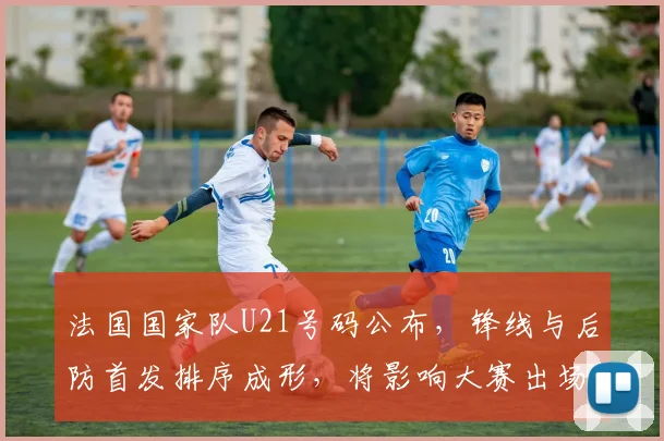 法国国家队U21号码公布,锋线与后防首发排序成形,将影响大赛出场分配