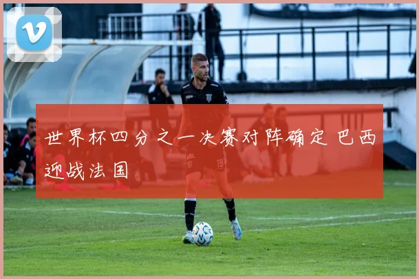 世界杯四分之一决赛对阵确定 巴西迎战法国