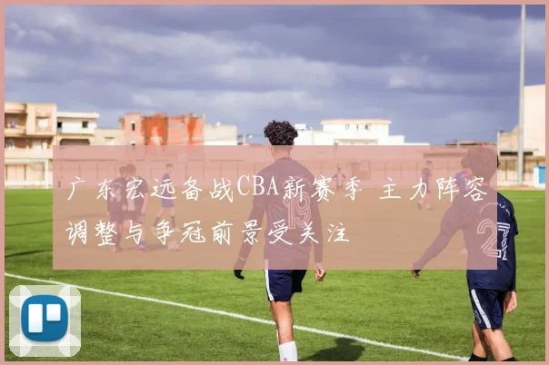 广东宏远备战CBA新赛季 主力阵容调整与争冠前景受关注