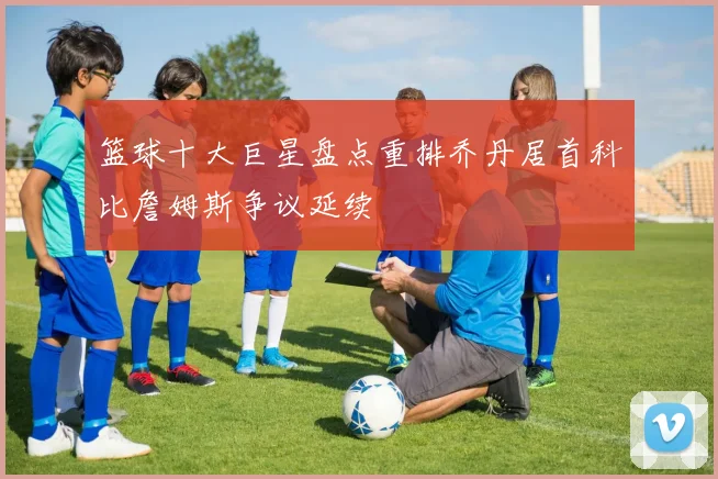 篮球十大巨星盘点重排乔丹居首科比詹姆斯争议延续