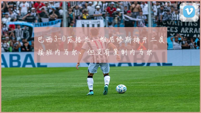 巴西3-0苏格兰，维尼修斯梅开二度接班内马尔、但没有复制内马尔