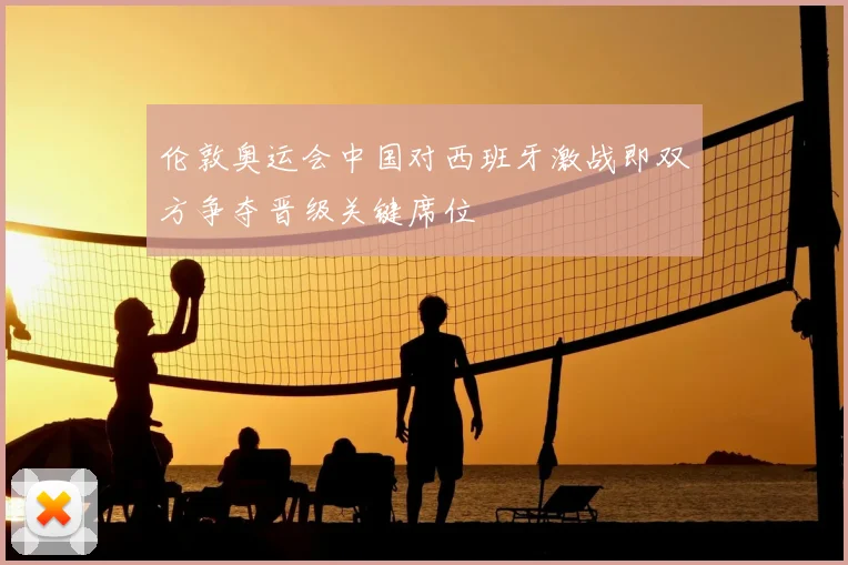 伦敦奥运会中国对西班牙激战即双方争夺晋级关键席位